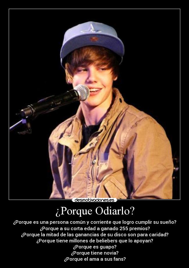 ¿Porque Odiarlo? - ¿Porque es una persona común y corriente que logro cumplir su sueño?
¿Porque a su corta edad a ganado 255 premios?
¿Porque la mitad de las ganancias de su disco son para caridad?
¿Porque tiene millones de beliebers que lo apoyan?
¿Porque es guapo?
¿Porque tiene novia?
¿Porque el ama a sus fans?