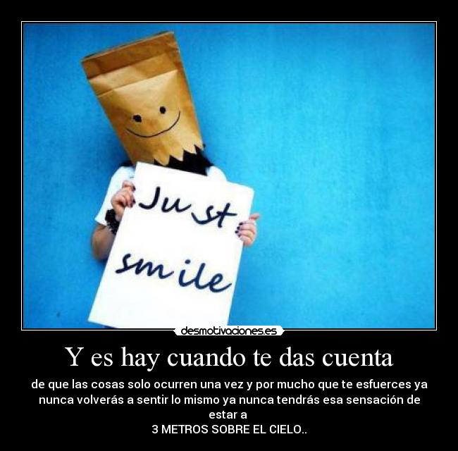 Y es hay cuando te das cuenta - de que las cosas solo ocurren una vez y por mucho que te esfuerces ya
nunca volverás a sentir lo mismo ya nunca tendrás esa sensación de
estar a
3 METROS SOBRE EL CIELO..♥