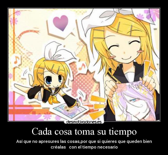 Cada cosa toma su tiempo - Así que no apresures las cosas,por que si quieres que queden bien
créalas con el tiempo necesario