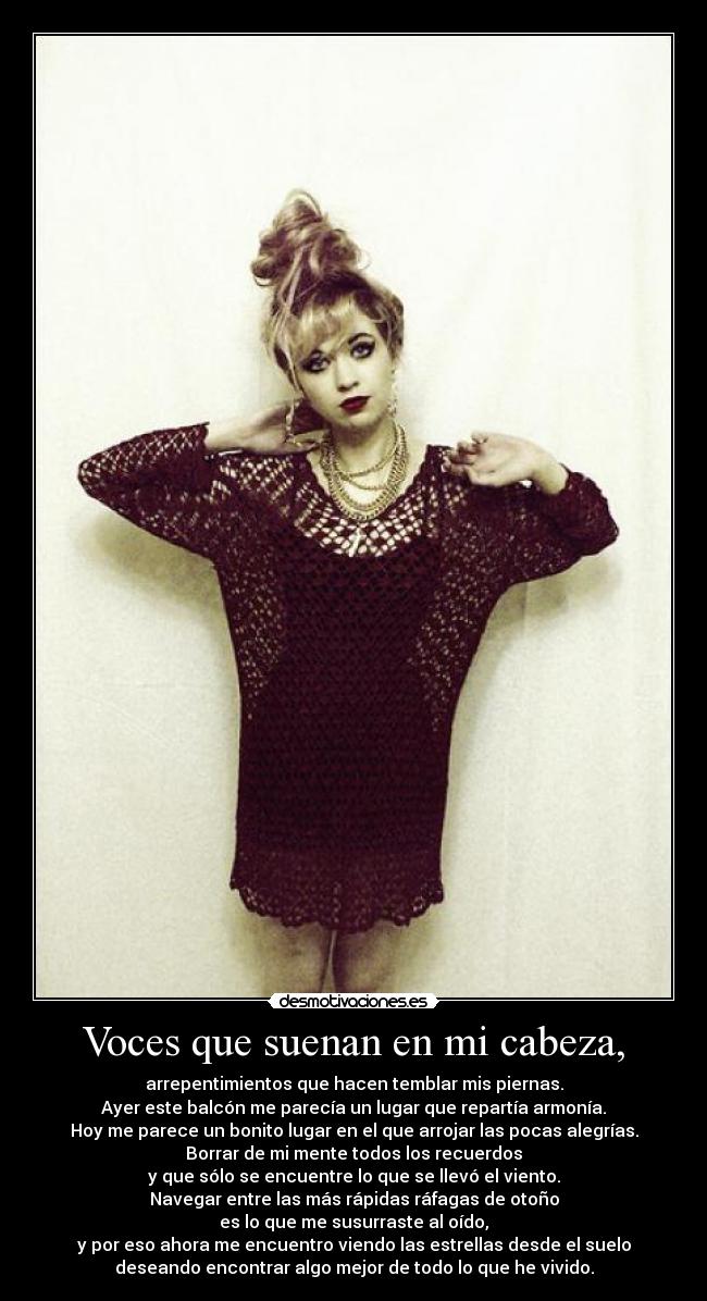 Voces que suenan en mi cabeza, - arrepentimientos que hacen temblar mis piernas.
Ayer este balcón me parecía un lugar que repartía armonía.
Hoy me parece un bonito lugar en el que arrojar las pocas alegrías.
Borrar de mi mente todos los recuerdos
y que sólo se encuentre lo que se llevó el viento.
Navegar entre las más rápidas ráfagas de otoño
es lo que me susurraste al oído,
y por eso ahora me encuentro viendo las estrellas desde el suelo
deseando encontrar algo mejor de todo lo que he vivido.