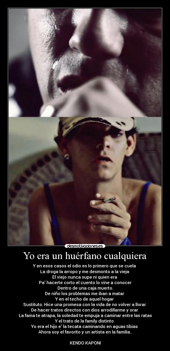 Yo era un huérfano cualquiera - Y en esos casos el odio es lo primero que se cuela
La droga la arropo y me desmonto a la vieja
El viejo nunca supe ni quien era
Pa hacerte corto el cuento lo vine a conocer
Dentro de una caja muerto.
De niño los problemas me iban a matar
Y en el techo de aquel hogar
Sustituto. Hice una promesa con la vida de no volver a llorar
De hacer tratos directos con dios arrodillarme y orar
La fama te atrapa, la soledad te empuja a caminar entre las ratas
Y el trato de la family distinto
Yo era el hijo e la tecata caminando en aguas tibias
Ahora soy el favorito y un artista en la familia..
KENDO KAPONI