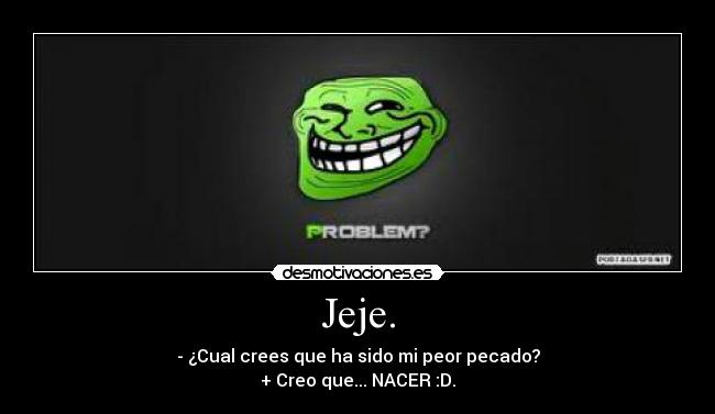 Jeje. - - ¿Cual crees que ha sido mi peor pecado?
+ Creo que... NACER :D.