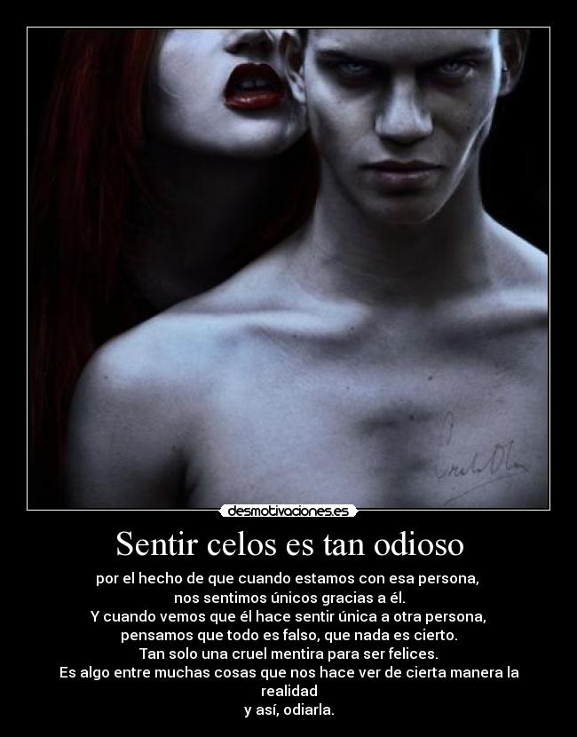 Sentir celos es tan odioso - por el hecho de que cuando estamos con esa persona,
nos sentimos únicos gracias a él.
Y cuando vemos que él hace sentir única a otra persona,
pensamos que todo es falso, que nada es cierto.
Tan solo una cruel mentira para ser felices.
Es algo entre muchas cosas que nos hace ver de cierta manera la realidad
y así, odiarla.