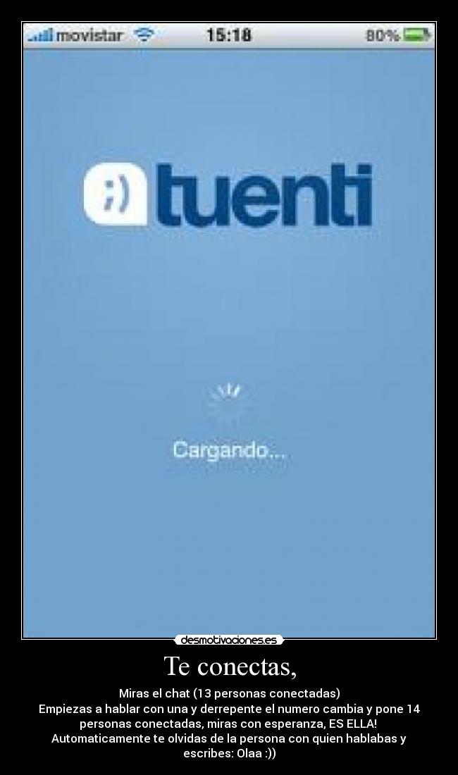 Te conectas, - Miras el chat (13 personas conectadas)
Empiezas a hablar con una y derrepente el numero cambia y pone 14
personas conectadas, miras con esperanza, ES ELLA!
Automaticamente te olvidas de la persona con quien hablabas y
escribes: Olaa :))