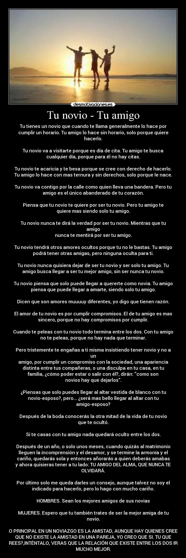 Tu novio - Tu amigo - Tu tienes un novio que cuando te llama generalmente lo hace por
cumplir un horario. Tu amigo lo hace sin horario, solo porque quiere
hacerlo.

Tu novio va a visitarte porque es día de cita. Tu amigo te busca
cualquier día, porque para él no hay citas.

Tu novio te acaricia y te besa porque se cree con derecho de hacerlo.
Tu amigo lo hace con mas ternura y sin derechos, solo porque le nace.

Tu novio va contigo por la calle como quien lleva una bandera. Pero tu
amigo es el único abanderado de tu corazón.

Piensa que tu novio te quiere por ser tu novio. Pero tu amigo te
quiere mas siendo solo tu amigo.

Tu novio nunca te dirá la verdad por ser tu novio. Mientras que tu
amigo
nunca te mentirá por ser tu amigo.

Tu novio tendrá otros amores ocultos porque tu no le bastas. Tu amigo
podrá tener otras amigas, pero ninguna oculta para ti.

Tu novio nunca quisiera dejar de ser tu novio y ser solo tu amigo. Tu
amigo busca llegar a ser tu mejor amigo, sin ser nunca tu novio.

Tu novio piensa que solo puede llegar a quererte como novia. Tu amigo
piensa que puede llegar a amarte, siendo solo tu amigo.

Dicen que son amores muuuuy diferentes, yo digo que tienen razón.

El amor de tu novio es por cumplir compromisos. El de tu amigo es mas
sincero, porque no hay compromisos por cumplir.

Cuando te peleas con tu novio todo termina entre los dos. Con tu amigo
no te peleas, porque no hay nada que terminar.

Pero tristemente te engañas a ti misma insistiendo tener novio y no a
un
amigo, por cumplir un compromiso con la sociedad, una apariencia
distinta entre tus compañeras, o una disculpa en tu casa, en tu
familia, ¿cómo poder estar o salir con él?, dirán: como son
novios hay que dejarlos.

¿Piensas que solo puedes llegar al altar vestida de blanco con tu
novio-esposo?, pero... ¿será mas bello llegar al altar con tu
amigo-esposo?

Después de la boda conocerás la otra mitad de la vida de tu novio
que te ocultó.

Si te casas con tu amigo nada quedará oculto entre los dos.

Después de un año, o solo unos meses, cuando quizás al matrimonio
lleguen la incomprensión y el desamor, y se termine la armonía y el
cariño, quedarás sola y entonces añorarás a quien deberás amabas
y ahora quisieras tener a tu lado: TU AMIGO DEL ALMA, QUE NUNCA TE
OLVIDARÁ.

Por último solo me queda darles un consejo, aunque talvez no soy el
indicado para hacerlo, pero lo hago con mucho cariño.

HOMBRES. Sean los mejores amigos de sus novias

MUJERES. Espero que tu también trates de ser la mejor amiga de tu
novio.

LO PRINCIPAL EN UN NOVIAZGO ES LA AMISTAD, AUNQUE HAY QUIENES CREEN
QUE NO EXISTE LA AMISTAD EN UNA PAREJA, YO CREO QUE SI. TU QUE
CREES?,INTÉNTALO, VERAS QUE LA RELACIÓN QUE EXISTE ENTRE LOS DOS IRA
MUCHO MEJOR.