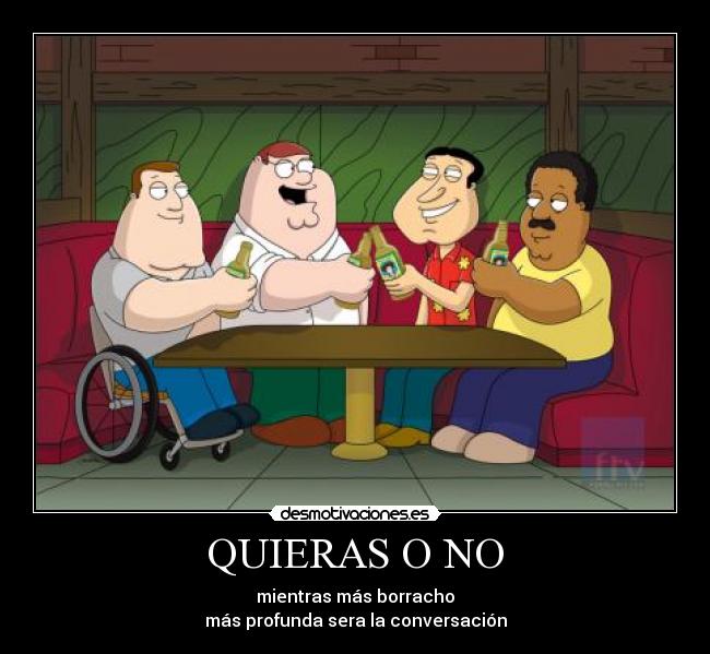 QUIERAS O NO - mientras más borracho
más profunda sera la conversación