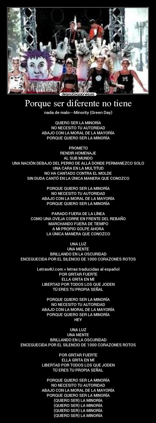 Porque ser diferente no tiene - nada de malo---Minority (Green Day)

QUIERO SER LA MINORÍA
NO NECESITO TU AUTORIDAD
ABAJO CON LA MORAL DE LA MAYORÍA
PORQUE QUIERO SER LA MINORÍA

PROMETO
RENDIR HOMENAJE
AL SUB MUNDO
UNA NACIÓN DEBAJO DEL PERRO DE ALLÁ DONDE PERMANEZCO SOLO
UNA CARA EN LA MULTITUD
NO HA CANTADO CONTRA EL MOLDE
SIN DUDA CANTÓ EN LA ÚNICA MANERA QUE CONOZCO

PORQUE QUIERO SER LA MINORÍA
NO NECESITO TU AUTORIDAD
ABAJO CON LA MORAL DE LA MAYORÍA
PORQUE QUIERO SER LA MINORÍA

PARADO FUERA DE LA LÍNEA
COMO UNA OVEJA CORRE EN FRENTE DEL REBAÑO
MARCHANDO FUERA DE TIEMPO
A MI PROPIO GOLPE AHORA
LA ÚNICA MANERA QUE CONOZCO

UNA LUZ
UNA MENTE
BRILLANDO EN LA OSCURIDAD
ENCEGUECIDA POR EL SILENCIO DE 1000 CORAZONES ROTOS

Letras4U.com » letras traducidas al español
POR GRITAR FUERTE
ELLA GRITA EN MÍ
LIBERTAD POR TODOS LOS QUE JODEN
TÚ ERES TU PROPIA SEÑAL

PORQUE QUIERO SER LA MINORÍA
NO NECESITO TU AUTORIDAD
ABAJO CON LA MORAL DE LA MAYORÍA
PORQUE QUIERO SER LA MINORÍA
HEY

UNA LUZ
UNA MENTE
BRILLANDO EN LA OSCURIDAD
ENCEGUECIDA POR EL SILENCIO DE 1000 CORAZONES ROTOS

POR GRITAR FUERTE
ELLA GRITA EN MÍ
LIBERTAD POR TODOS LOS QUE JODEN
TÚ ERES TU PROPIA SEÑAL

PORQUE QUIERO SER LA MINORÍA
NO NECESITO TU AUTORIDAD
ABAJO CON LA MORAL DE LA MAYORÍA
PORQUE QUIERO SER LA MINORÍA
(QUIERO SER) LA MINORÍA
(QUIERO SER) LA MINORÍA
(QUIERO SER) LA MINORÍA
(QUIERO SER) LA MINORÍA