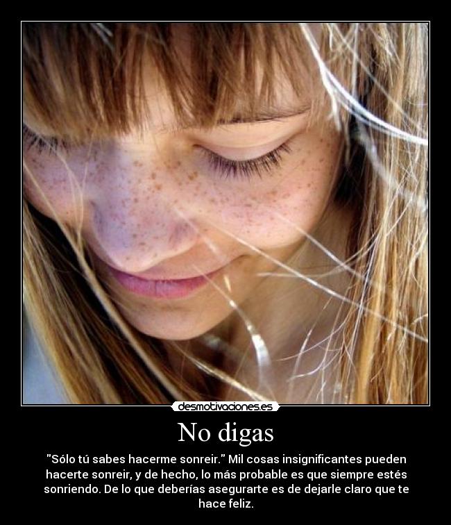 No digas - Sólo tú sabes hacerme sonreir. Mil cosas insignificantes pueden
hacerte sonreir, y de hecho, lo más probable es que siempre estés
sonriendo. De lo que deberías asegurarte es de dejarle claro que te
hace feliz.