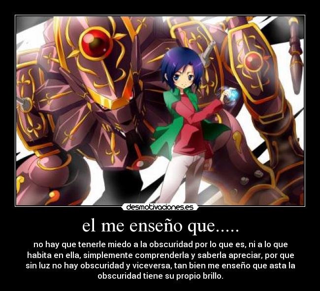 el me enseño que..... - no hay que tenerle miedo a la obscuridad por lo que es, ni a lo que
habita en ella, simplemente comprenderla y saberla apreciar, por que
sin luz no hay obscuridad y viceversa, tan bien me enseño que asta la
obscuridad tiene su propio brillo.