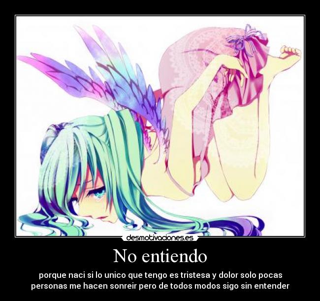 No entiendo - porque naci si lo unico que tengo es tristesa y dolor solo pocas
personas me hacen sonreir pero de todos modos sigo sin entender