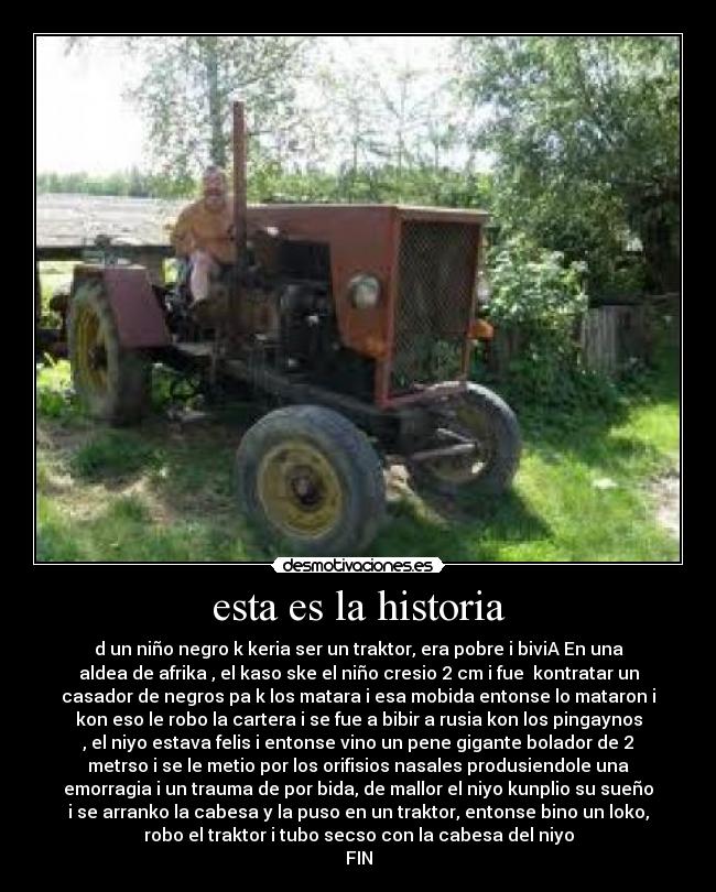 esta es la historia - d un niño negro k keria ser un traktor, era pobre i biviA En una
aldea de afrika , el kaso ske el niño cresio 2 cm i fue kontratar un
casador de negros pa k los matara i esa mobida entonse lo mataron i
kon eso le robo la cartera i se fue a bibir a rusia kon los pingaynos
, el niyo estava felis i entonse vino un pene gigante bolador de 2
metrso i se le metio por los orifisios nasales produsiendole una
emorragia i un trauma de por bida, de mallor el niyo kunplio su sueño
i se arranko la cabesa y la puso en un traktor, entonse bino un loko,
robo el traktor i tubo secso con la cabesa del niyo
FIN