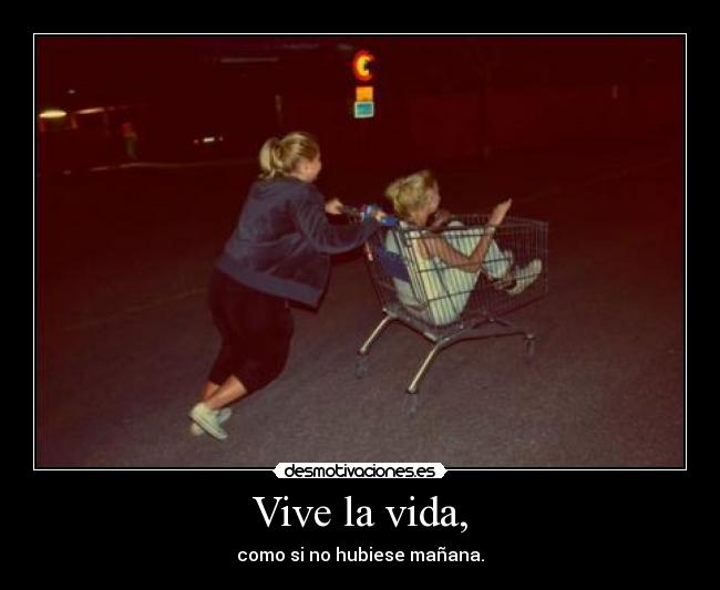 Vive la vida, - como si no hubiese mañana.