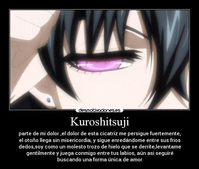 Kuroshitsuji - parte de mi dolor ,el dolor de esta cicatriz me persigue fuertemente,
el otoño llega sin misericordia, y sigue enredándome entre sus frios
dedos,soy como un molesto trozo de hielo que se derrite,levantame
gentilmente y juega conmigo entre tus labios, aún asi seguiré
buscando una forma única de amor