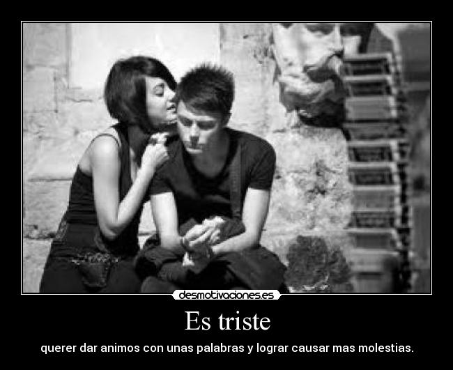 Es triste - querer dar animos con unas palabras y lograr causar mas molestias.