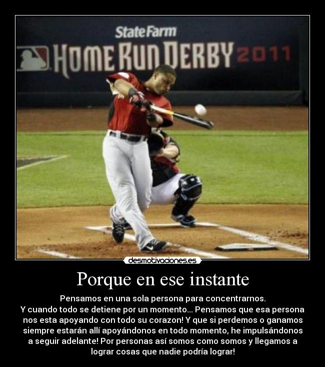 Porque en ese instante - Pensamos en una sola persona para concentrarnos.
Y cuando todo se detiene por un momento... Pensamos que esa persona
nos esta apoyando con todo su corazon! Y que si perdemos o ganamos
siempre estarán allí apoyándonos en todo momento, he impulsándonos
a seguir adelante! Por personas así somos como somos y llegamos a
lograr cosas que nadie podría lograr!