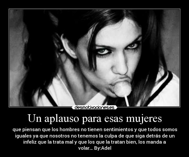 Un aplauso para esas mujeres - que piensan que los hombres no tienen sentimientos y que todos somos
iguales ya que nosotros no tenemos la culpa de que siga detrás de un
infeliz que la trata mal y que los que la tratan bien, los manda a
volar… By:Adel