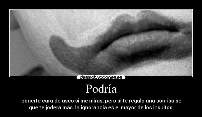 Podría - ponerte cara de asco si me miras, pero si te regalo una sonrisa sé
que te joderá más..la ignorancia es el mayor de los insultos.