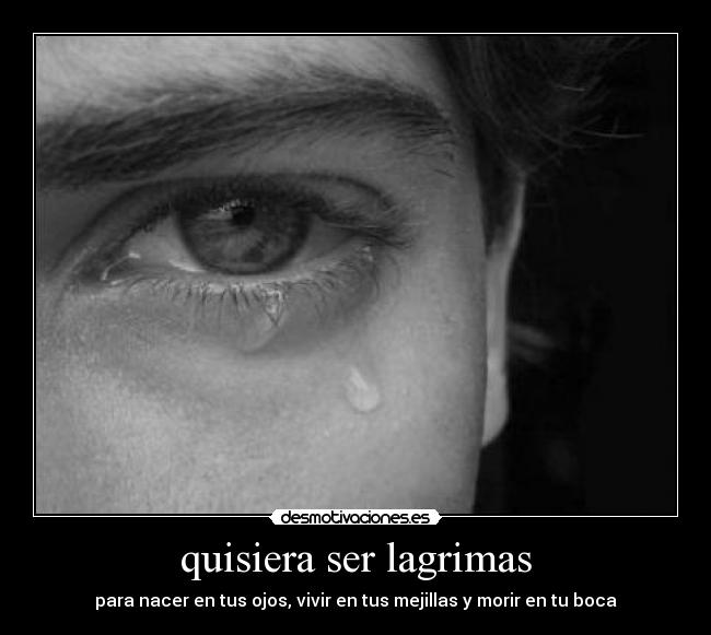 quisiera ser lagrimas - para nacer en tus ojos, vivir en tus mejillas y morir en tu boca
