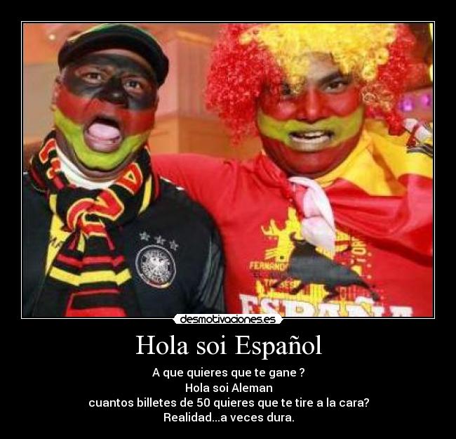 Hola soi Español - A que quieres que te gane ?
Hola soi Aleman
cuantos billetes de 50 quieres que te tire a la cara?
Realidad...a veces dura.