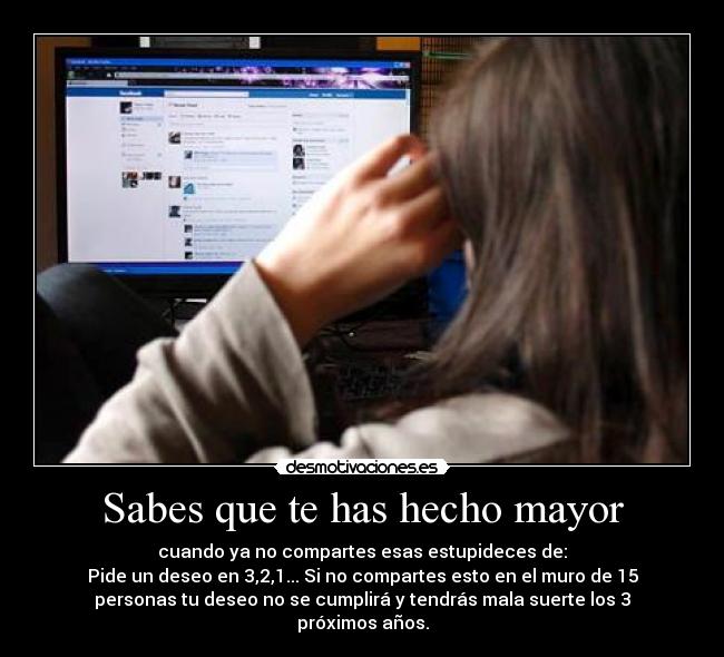 Sabes que te has hecho mayor - cuando ya no compartes esas estupideces de:
Pide un deseo en 3,2,1... Si no compartes esto en el muro de 15
personas tu deseo no se cumplirá y tendrás mala suerte los 3
próximos años.
