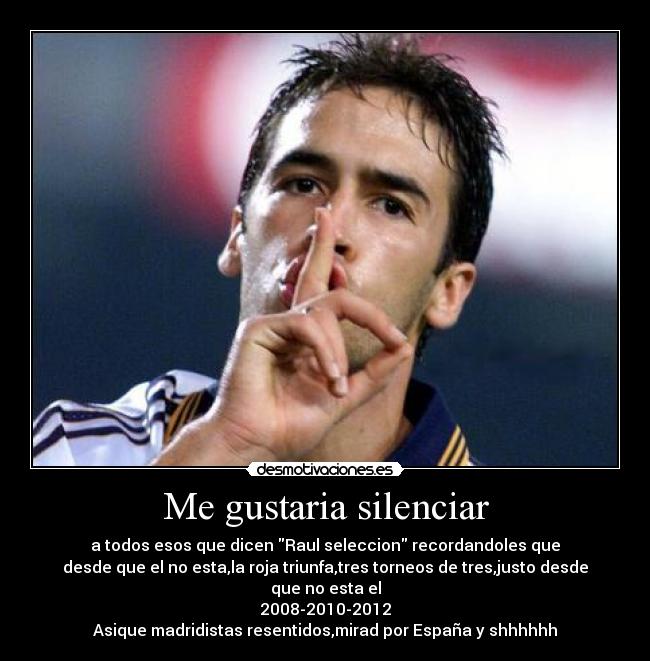 Me gustaria silenciar - a todos esos que dicen Raul seleccion recordandoles que
desde que el no esta,la roja triunfa,tres torneos de tres,justo desde que no esta el
2008-2010-2012
Asique madridistas resentidos,mirad por España y shhhhhh