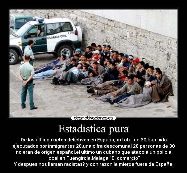Estadistica pura - De los ultimos actos delictivos en España,un total de 30,han sido
ejecutados por inmigrantes 28,una cifra descomunal 28 personas de 30
no eran de origen español,el ultimo un cubano que ataco a un policia
local en Fuengirola,Malaga El comercio
Y despues,nos llaman racistas? y con razon la mierda fuera de España.