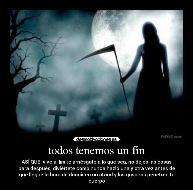 todos tenemos un fin - ASÍ QUE, vive al limite arriésgate a lo que sea, no dejes las cosas
para después, diviértete como nunca hazlo una y otra vez antes de
que llegue la hora de dormir en un ataúd y los gusanos penetren tu
cuerpo