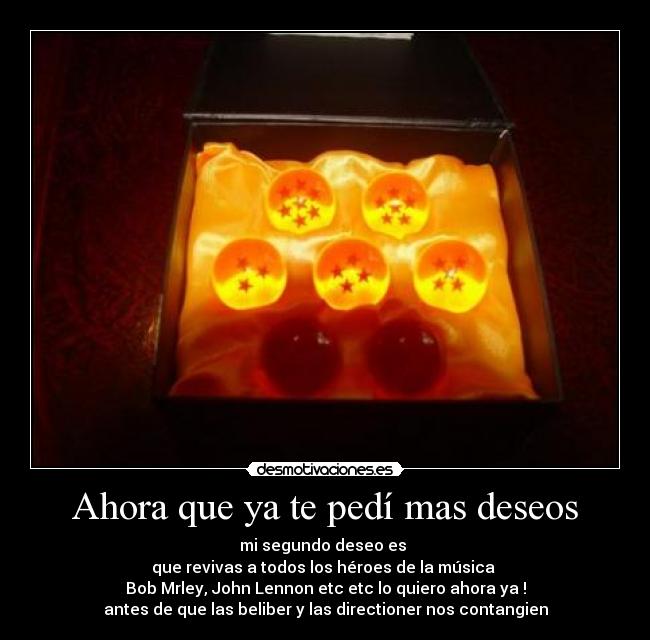 Ahora que ya te pedí mas deseos - mi segundo deseo es
que revivas a todos los héroes de la música
Bob Mrley, John Lennon etc etc lo quiero ahora ya !
antes de que las beliber y las directioner nos contangien