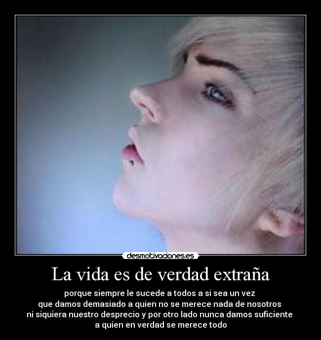 La vida es de verdad extraña - porque siempre le sucede a todos a si sea un vez
que damos demasiado a quien no se merece nada de nosotros
ni siquiera nuestro desprecio y por otro lado nunca damos suficiente
a quien en verdad se merece todo