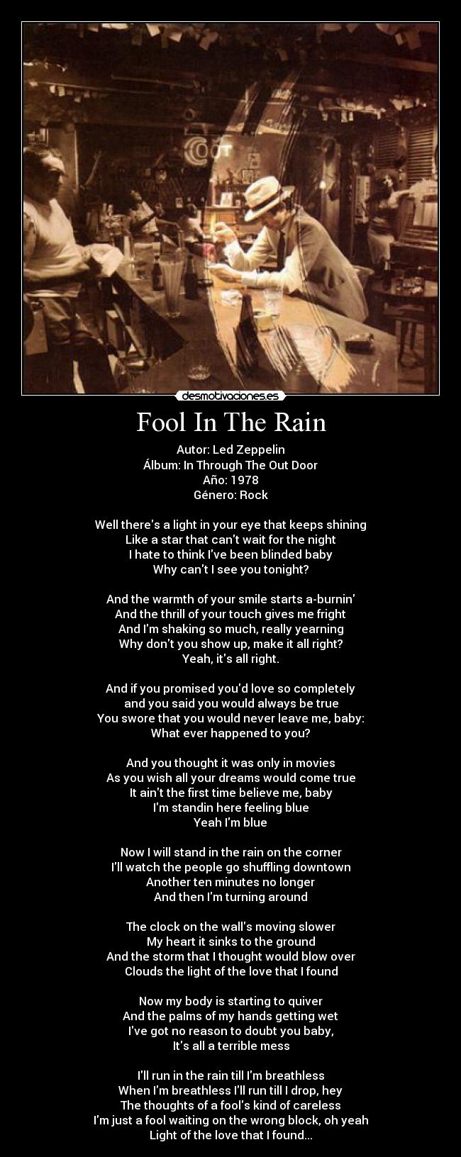 Fool In The Rain - Autor: Led Zeppelin
Álbum: In Through The Out Door
Año: 1978
Género: Rock

Well theres a light in your eye that keeps shining
Like a star that cant wait for the night
I hate to think Ive been blinded baby
Why cant I see you tonight?

And the warmth of your smile starts a-burnin
And the thrill of your touch gives me fright
And Im shaking so much, really yearning
Why dont you show up, make it all right?
Yeah, its all right.

And if you promised youd love so completely
and you said you would always be true
You swore that you would never leave me, baby:
What ever happened to you?

And you thought it was only in movies
As you wish all your dreams would come true
It aint the first time believe me, baby
Im standin here feeling blue
Yeah Im blue

Now I will stand in the rain on the corner
Ill watch the people go shuffling downtown
Another ten minutes no longer
And then Im turning around

The clock on the walls moving slower
My heart it sinks to the ground
And the storm that I thought would blow over
Clouds the light of the love that I found

Now my body is starting to quiver
And the palms of my hands getting wet
Ive got no reason to doubt you baby,
Its all a terrible mess

Ill run in the rain till Im breathless
When Im breathless Ill run till I drop, hey
The thoughts of a fools kind of careless
Im just a fool waiting on the wrong block, oh yeah
Light of the love that I found...