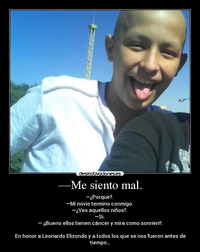 —Me siento mal. - —¿Porque?. 
—Mi novio termino conmigo. 
—¿Ves aquellos niños?. 
—Si. 
— ¡¡Bueno ellos tienen cáncer y mira como sonríen!!.

En honor a Leonardo Elizondo y a todos los que se nos fueron antes de tiempo...