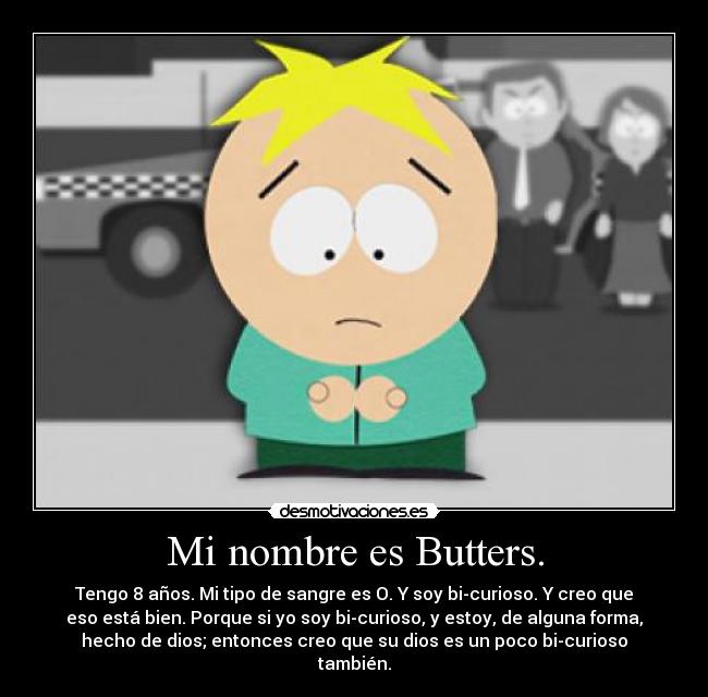 Mi nombre es Butters. - Tengo 8 años. Mi tipo de sangre es O. Y soy bi-curioso. Y creo que
eso está bien. Porque si yo soy bi-curioso, y estoy, de alguna forma,
hecho de dios; entonces creo que su dios es un poco bi-curioso
también.