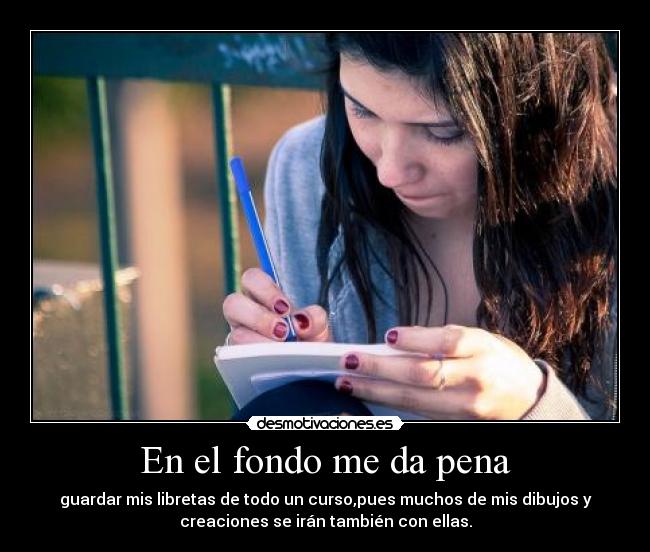 En el fondo me da pena - guardar mis libretas de todo un curso,pues muchos de mis dibujos y
creaciones se irán también con ellas.