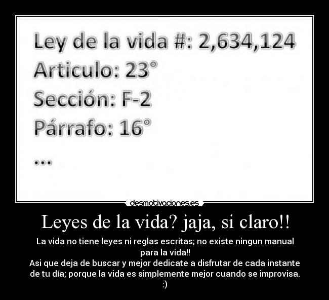 Leyes de la vida? jaja, si claro!! - La vida no tiene leyes ni reglas escritas; no existe ningun manual
para la vida!!
Asi que deja de buscar y mejor dedicate a disfrutar de cada instante
de tu día; porque la vida es simplemente mejor cuando se improvisa.
:)