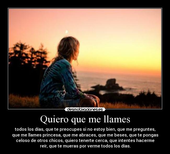 Quiero que me llames - todos los días, que te preocupes si no estoy bien, que me preguntes,
que me llames princesa, que me abraces, que me beses, que te pongas
celoso de otros chicos, quiero tenerte cerca, que intentes hacerme
reír, que te mueras por verme todos los días.