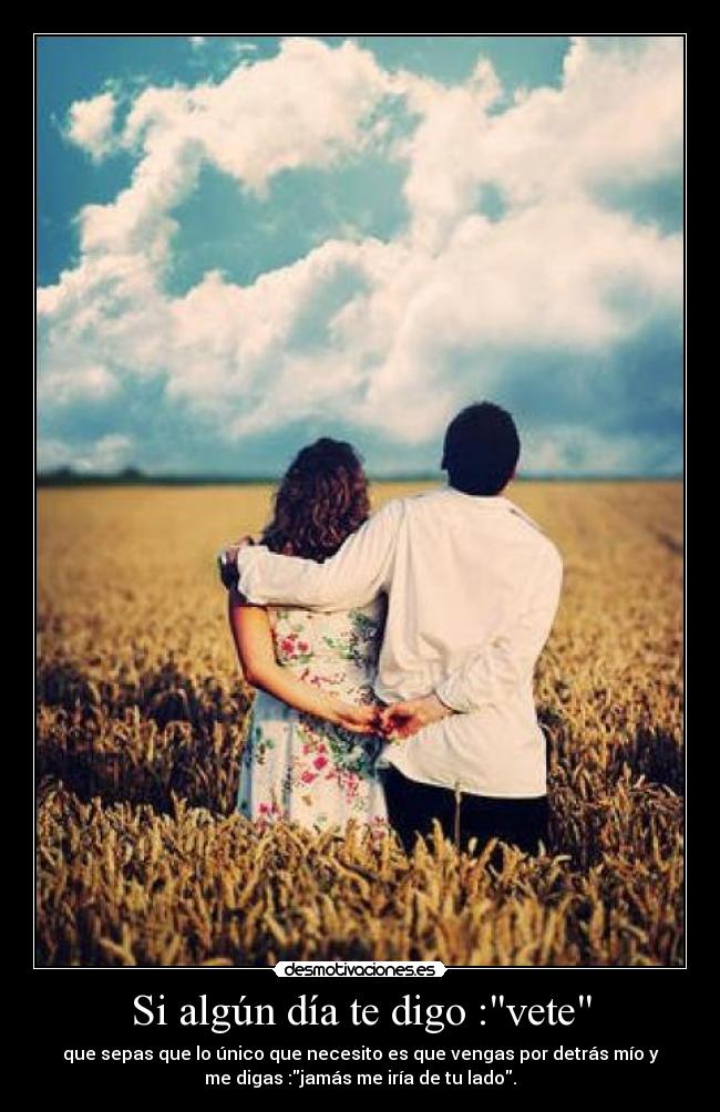 Si algún día te digo :vete - que sepas que lo único que necesito es que vengas por detrás mío y
me digas :jamás me iría de tu lado.