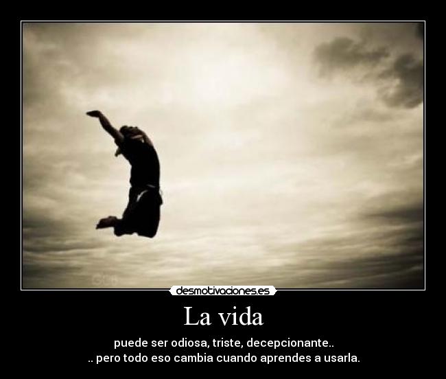 La vida - puede ser odiosa, triste, decepcionante..
.. pero todo eso cambia cuando aprendes a usarla.