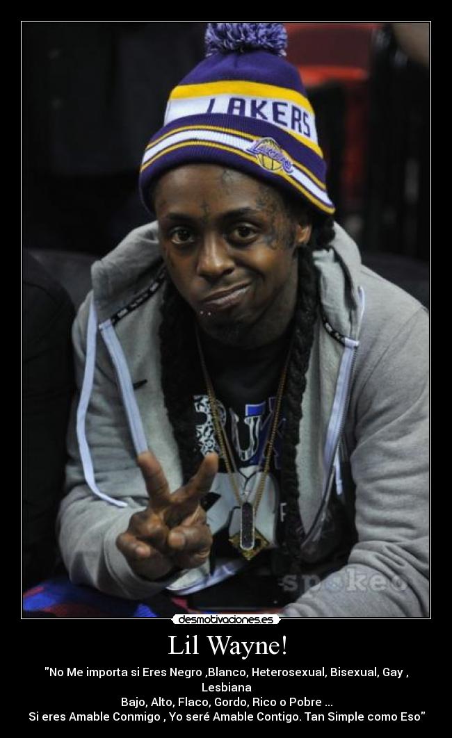 Lil Wayne! - No Me importa si Eres Negro ,Blanco, Heterosexual, Bisexual, Gay , Lesbiana
Bajo, Alto, Flaco, Gordo, Rico o Pobre ...
Si eres Amable Conmigo , Yo seré Amable Contigo. Tan Simple como Eso