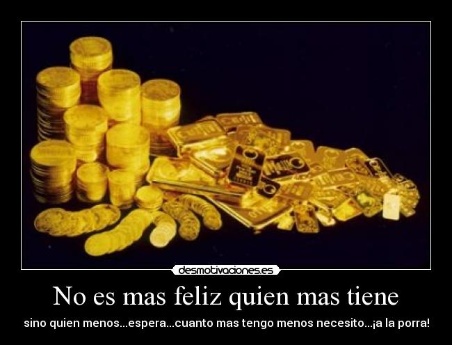 No es mas feliz quien mas tiene - sino quien menos...espera...cuanto mas tengo menos necesito...¡a la porra!