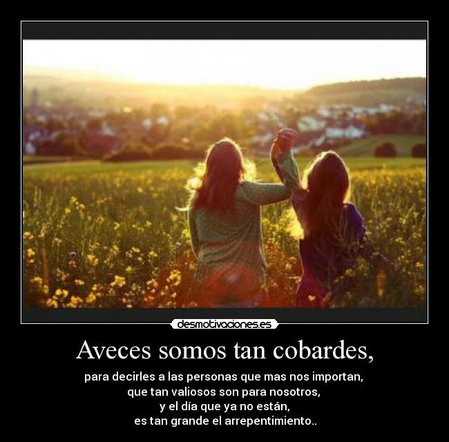 Aveces somos tan cobardes, - para decirles a las personas que mas nos importan, 
que tan valiosos son para nosotros, 
y el día que ya no están,
es tan grande el arrepentimiento..