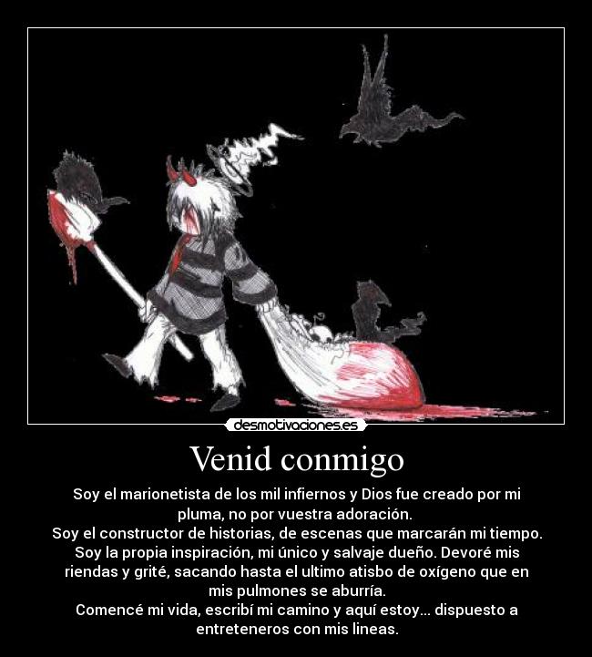 Venid conmigo - Soy el marionetista de los mil infiernos y Dios fue creado por mi
pluma, no por vuestra adoración. 
Soy el constructor de historias, de escenas que marcarán mi tiempo.
Soy la propia inspiración, mi único y salvaje dueño. Devoré mis
riendas y grité, sacando hasta el ultimo atisbo de oxígeno que en
mis pulmones se aburría.
Comencé mi vida, escribí mi camino y aquí estoy... dispuesto a
entreteneros con mis lineas.