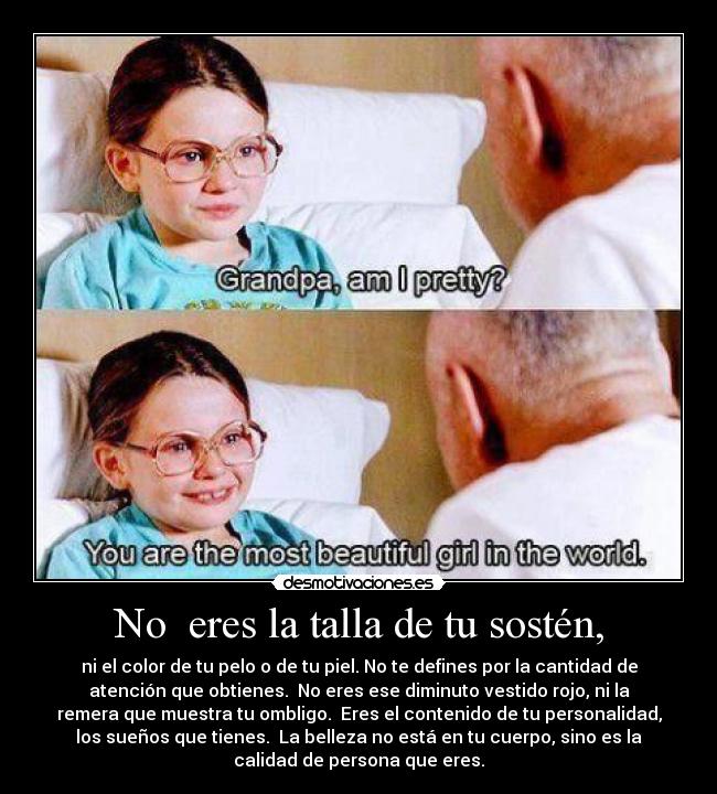 No  eres la talla de tu sostén, - ni el color de tu pelo o de tu piel. No te defines por la cantidad de
atención que obtienes.  No eres ese diminuto vestido rojo, ni la
remera que muestra tu ombligo.  Eres el contenido de tu personalidad,
los sueños que tienes.  La belleza no está en tu cuerpo, sino es la
calidad de persona que eres.