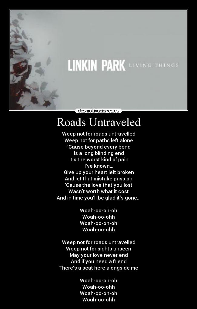 Roads Untraveled - Weep not for roads untravelled
Weep not for paths left alone
Cause beyond every bend
Is a long blinding end
Its the worst kind of pain
Ive known...
Give up your heart left broken
And let that mistake pass on
Cause the love that you lost
Wasnt worth what it cost
And in time youll be glad its gone...

Woah-oo-oh-oh
Woah-oo-ohh
Woah-oo-oh-oh
Woah-oo-ohh

Weep not for roads untravelled
Weep not for sights unseen
May your love never end
And if you need a friend
Theres a seat here alongside me

Woah-oo-oh-oh
Woah-oo-ohh
Woah-oo-oh-oh
Woah-oo-ohh