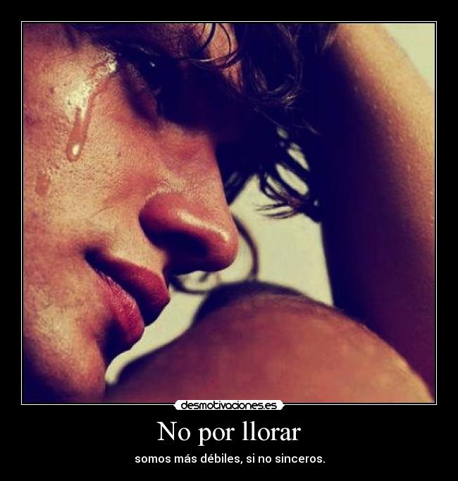 No por llorar - somos más débiles, si no sinceros.