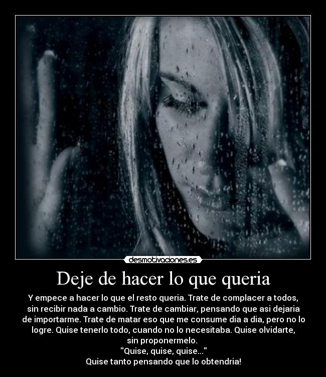Deje de hacer lo que queria - Y empece a hacer lo que el resto queria. Trate de complacer a todos,
sin recibir nada a cambio. Trate de cambiar, pensando que asi dejaria
de importarme. Trate de matar eso que me consume dia a dia, pero no lo
logre. Quise tenerlo todo, cuando no lo necesitaba. Quise olvidarte,
sin proponermelo.
Quise, quise, quise...
Quise tanto pensando que lo obtendria!