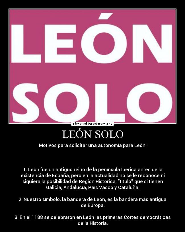 LEÓN SOLO - Motivos para solicitar una autonomía para León:

 

1. León fue un antiguo reino de la península Ibérica antes de la
existencia de España, pero en la actualidad no se le reconoce ni
siquiera la posibilidad de Región Histórica, título que si tienen
Galicia, Andalucía, País Vasco y Cataluña.

2. Nuestro símbolo, la bandera de León, es la bandera más antigua
de Europa.

3. En el 1188 se celebraron en León las primeras Cortes democráticas
de la Historia.