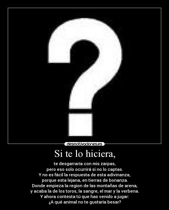 Si te lo hiciera, - te desgarraría con mis zarpas,
pero eso solo ocurrirá si no lo captas.
Y no es fácil la respuesta de esta adivinanza,
porque esta lejana, en tierras de bonanza.
Donde empieza la region de las montañas de arena,
y acaba la de los toros, la sangre, el mar y la verbena.
Y ahora contesta tú que has venido a jugar:
¿A qué animal no te gustaría besar?