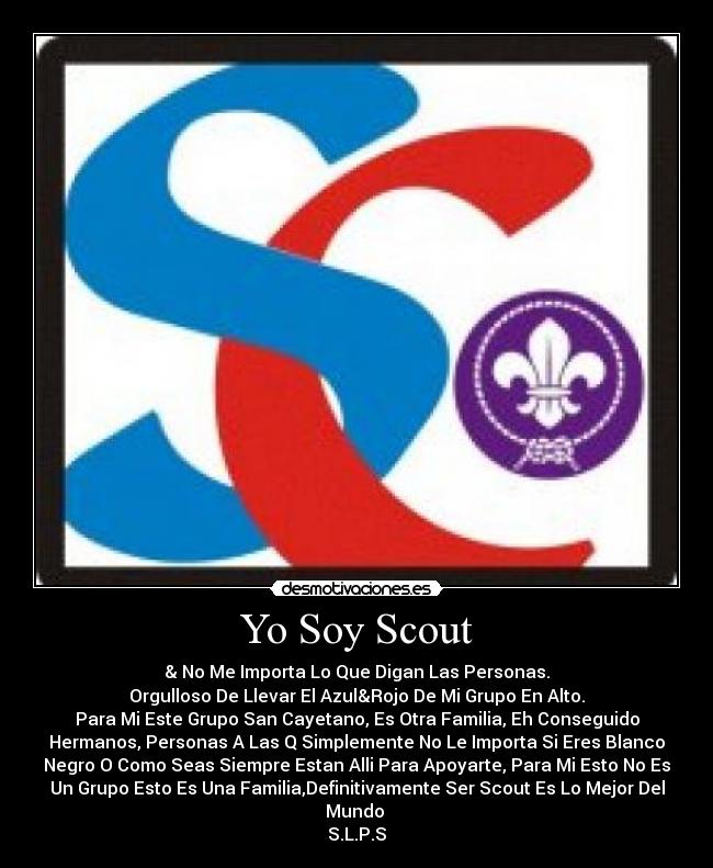 Yo Soy Scout - & No Me Importa Lo Que Digan Las Personas.
Orgulloso De Llevar El Azul&Rojo De Mi Grupo En Alto.
Para Mi Este Grupo San Cayetano, Es Otra Familia, Eh Conseguido
Hermanos, Personas A Las Q Simplemente No Le Importa Si Eres Blanco
Negro O Como Seas Siempre Estan Alli Para Apoyarte, Para Mi Esto No Es
Un Grupo Esto Es Una Familia,Definitivamente Ser Scout Es Lo Mejor Del
Mundo
S.L.P.S