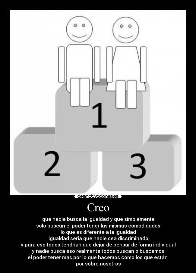 Creo - que nadie busca la igualdad y que simplemente
solo buscan el poder tener las mismas comodidades
lo que es diferente a la igualdad
igualdad seria que nadie sea discriminado
y para eso todos tendrían que dejar de pensar de forma individual
y nadie busca eso realmente todos buscan o buscamos
el poder tener mas por lo que hacemos como los que están
por sobre nosotros