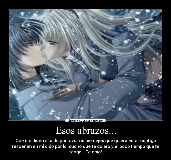 Esos abrazos... - Que me dicen al oido por favor no me dejes que quiero estar contigo
resuenan en mi oido por lo mucho que te quiero y el poco tiempo que te
tengo... Te amo!